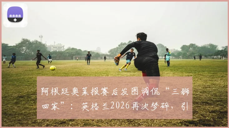 阿根廷奥莱报赛后发图调侃“三狮回家”:英格兰2026再次梦碎,引热议的嘲讽图说了什么