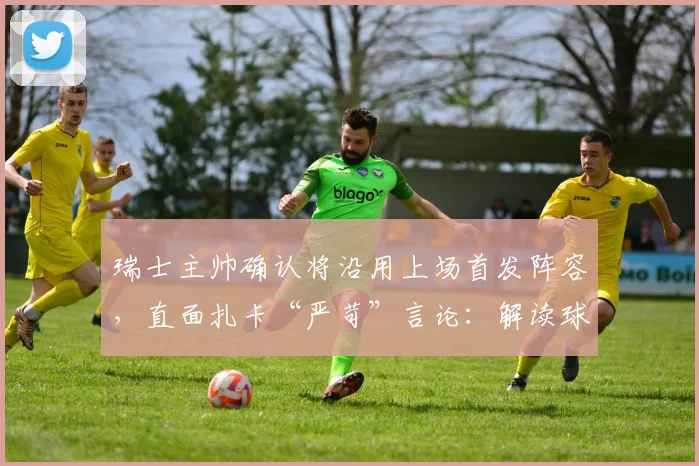 瑞士主帅确认将沿用上场首发阵容,直面扎卡“严苛”言论:解读球队2026世预赛战术部署