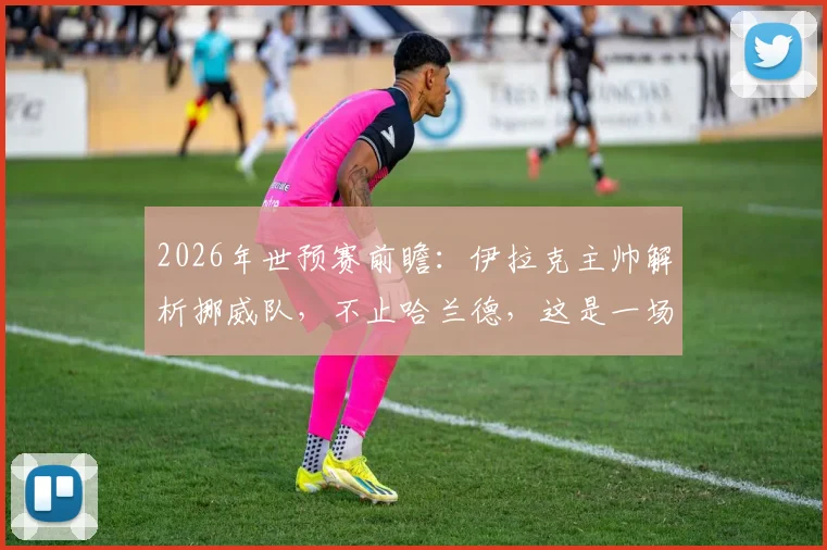 2026年世预赛前瞻：伊拉克主帅解析挪威队，不止哈兰德，这是一场11人对决的较量