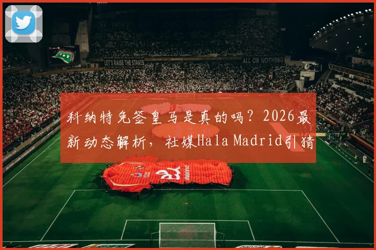 科纳特免签皇马是真的吗？2026最新动态解析，社媒Hala Madrid引猜测，对利物浦有何影响