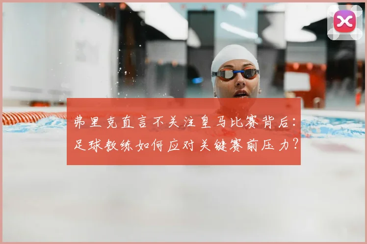 弗里克直言不关注皇马比赛背后:足球教练如何应对关键赛前压力?