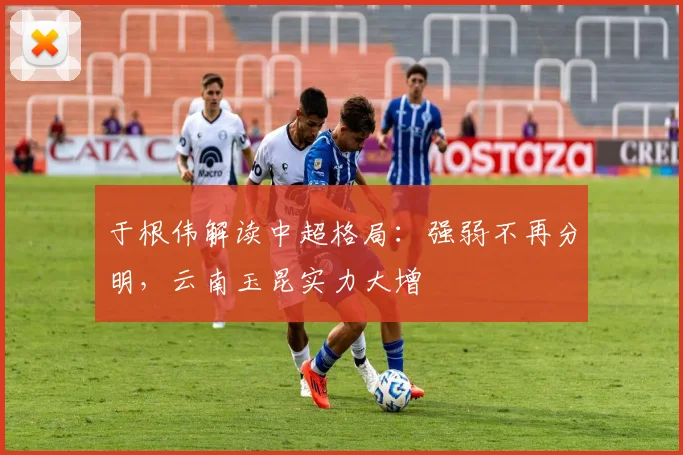 于根伟解读中超格局:强弱不再分明,云南玉昆实力大增