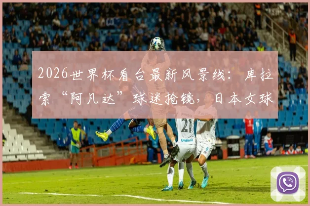 2026世界杯看台最新风景线:库拉索“阿凡达”球迷抢镜,日本女球迷颜值与穿搭引爆话题